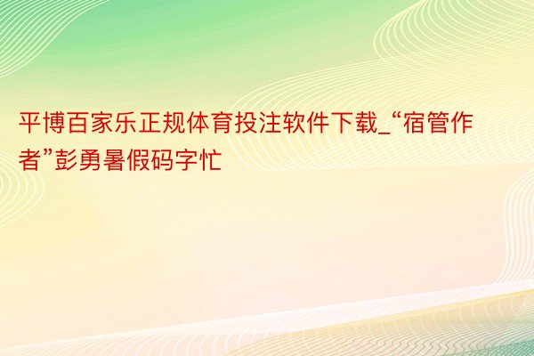 平博百家乐正规体育投注软件下载_“宿管作者”彭勇暑假码字忙