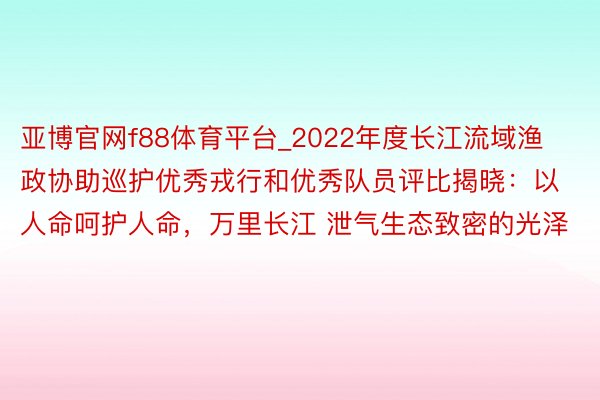 亚博官网f88体育平台_2022年度长江流域渔政协助巡护优秀戎行和优秀队员评比揭晓：以人命呵护人命，万里长江 泄气生态致密的光泽