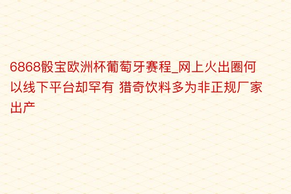 6868骰宝欧洲杯葡萄牙赛程_网上火出圈何以线下平台却罕有 猎奇饮料多为非正规厂家出产