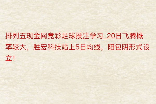 排列五现金网竞彩足球投注学习_20日飞腾概率较大，胜宏科技站上5日均线，阳包阴形式设立！