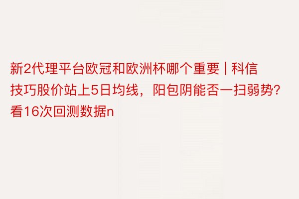新2代理平台欧冠和欧洲杯哪个重要 | 科信技巧股价站上5日均线，阳包阴能否一扫弱势？看16次回测数据n