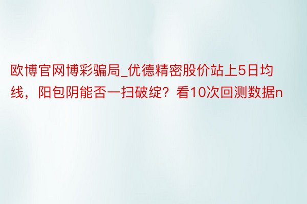 欧博官网博彩骗局_优德精密股价站上5日均线，阳包阴能否一扫破绽？看10次回测数据n