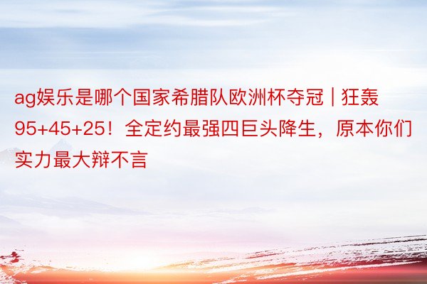 ag娱乐是哪个国家希腊队欧洲杯夺冠 | 狂轰95+45+25！全定约最强四巨头降生，原本你们实力最大辩不言