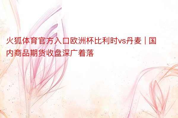 火狐体育官方入口欧洲杯比利时vs丹麦 | 国内商品期货收盘深广着落