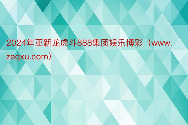 2024年亚新龙虎斗888集团娱乐博彩（www.zeqxu.com）