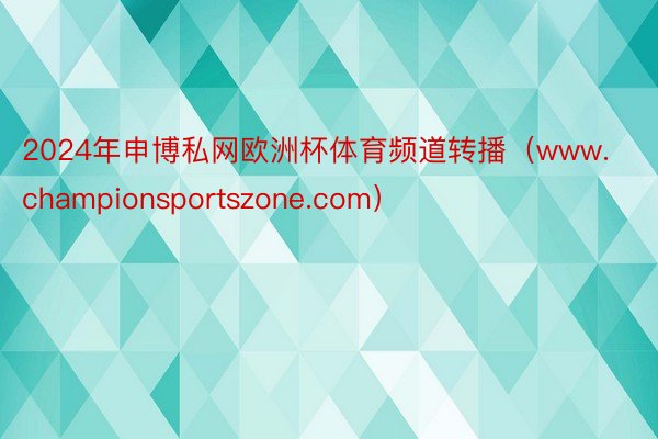 2024年申博私网欧洲杯体育频道转播（www.championsportszone.com）