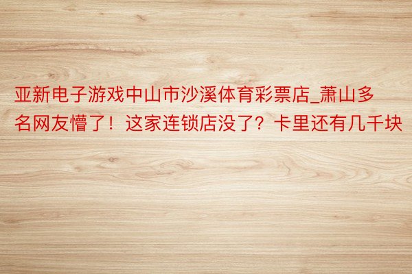 亚新电子游戏中山市沙溪体育彩票店_萧山多名网友懵了！这家连锁店没了？卡里还有几千块