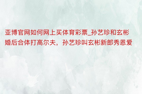 亚博官网如何网上买体育彩票_孙艺珍和玄彬婚后合体打高尔夫，孙艺珍叫玄彬新郎秀恩爱