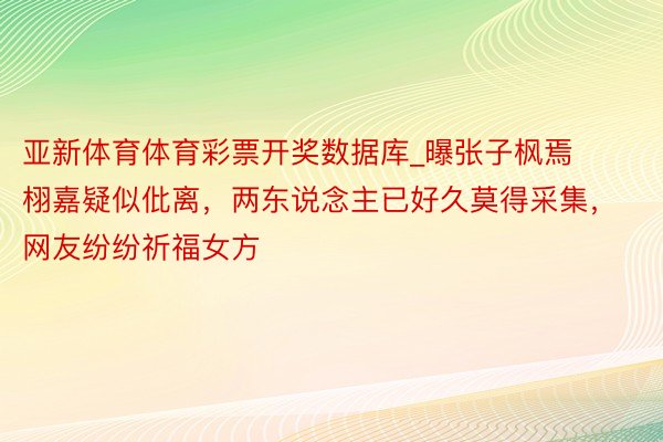 亚新体育体育彩票开奖数据库_曝张子枫焉栩嘉疑似仳离，两东说念主已好久莫得采集，网友纷纷祈福女方