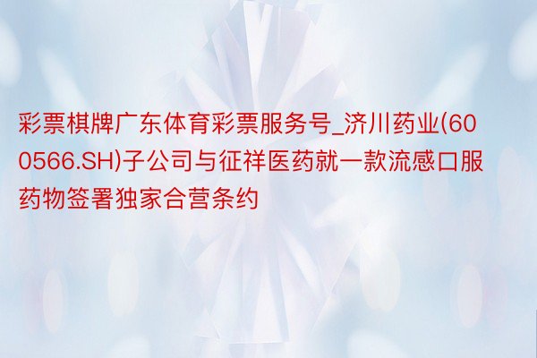 彩票棋牌广东体育彩票服务号_济川药业(600566.SH)子公司与征祥医药就一款流感口服药物签署独家合营条约
