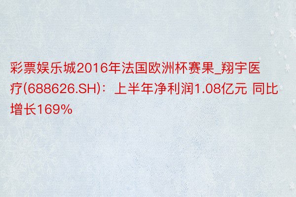 彩票娱乐城2016年法国欧洲杯赛果_翔宇医疗(688626.SH)：上半年净利润1.08亿元 同比增长169%