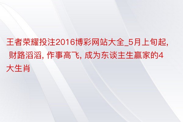 王者荣耀投注2016博彩网站大全_5月上旬起, 财路滔滔, 作事高飞, 成为东谈主生赢家的4大生肖