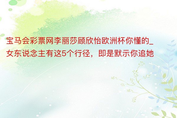 宝马会彩票网李丽莎顾欣怡欧洲杯你懂的_女东说念主有这5个行径，即是默示你追她