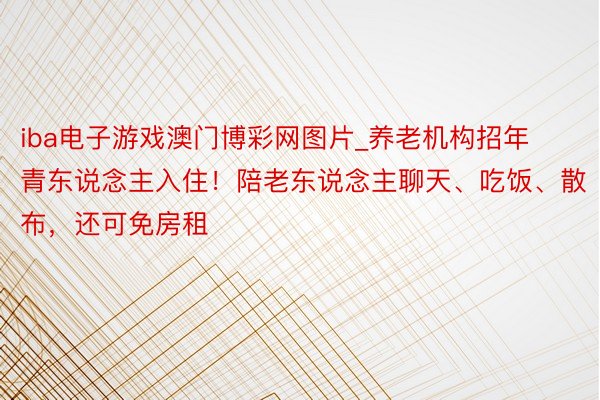 iba电子游戏澳门博彩网图片_养老机构招年青东说念主入住！陪老东说念主聊天、吃饭、散布，还可免房租