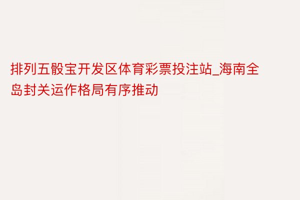 排列五骰宝开发区体育彩票投注站_海南全岛封关运作格局有序推动
