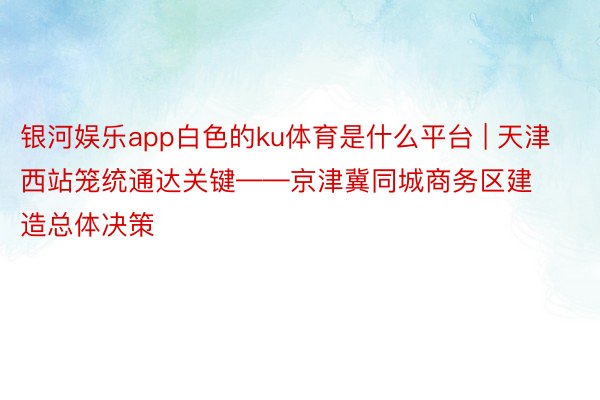 银河娱乐app白色的ku体育是什么平台 | 天津西站笼统通达关键——京津冀同城商务区建造总体决策