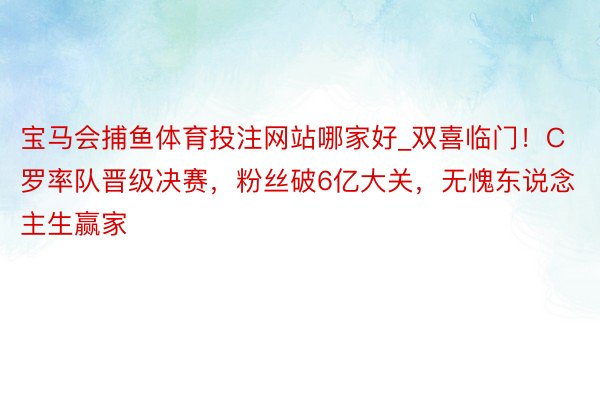 宝马会捕鱼体育投注网站哪家好_双喜临门！C罗率队晋级决赛，粉丝破6亿大关，无愧东说念主生赢家