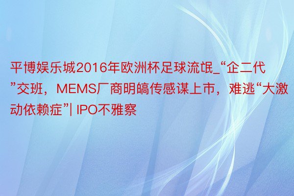 平博娱乐城2016年欧洲杯足球流氓_“企二代”交班，MEMS厂商明皜传感谋上市，难逃“大激动依赖症”| IPO不雅察
