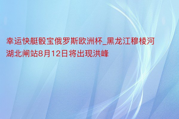 幸运快艇骰宝俄罗斯欧洲杯_黑龙江穆棱河湖北闸站8月12日将出现洪峰