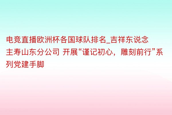 电竞直播欧洲杯各国球队排名_吉祥东说念主寿山东分公司 开展“谨记初心，雕刻前行”系列党建手脚