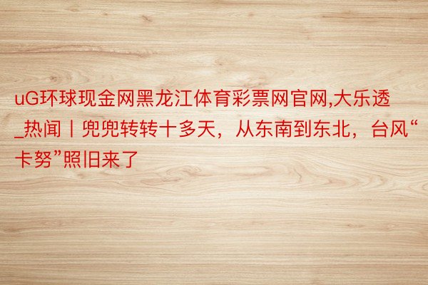 uG环球现金网黑龙江体育彩票网官网,大乐透_热闻丨兜兜转转十多天，从东南到东北，台风“卡努”照旧来了