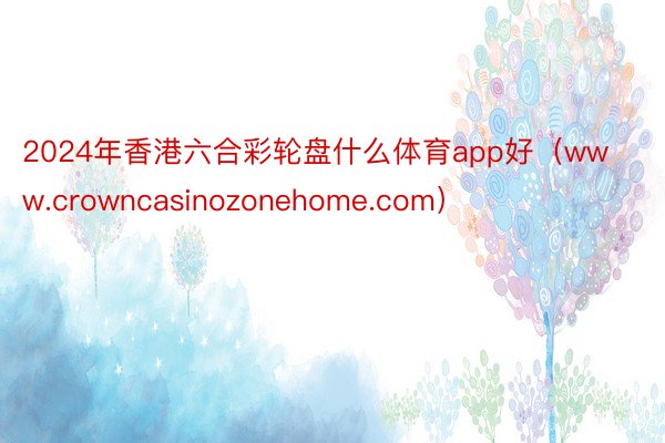 2024年香港六合彩轮盘什么体育app好（www.crowncasinozonehome.com）