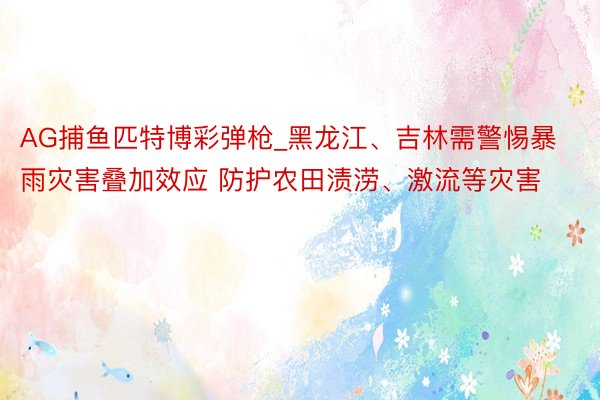 AG捕鱼匹特博彩弹枪_黑龙江、吉林需警惕暴雨灾害叠加效应 防护农田渍涝、激流等灾害