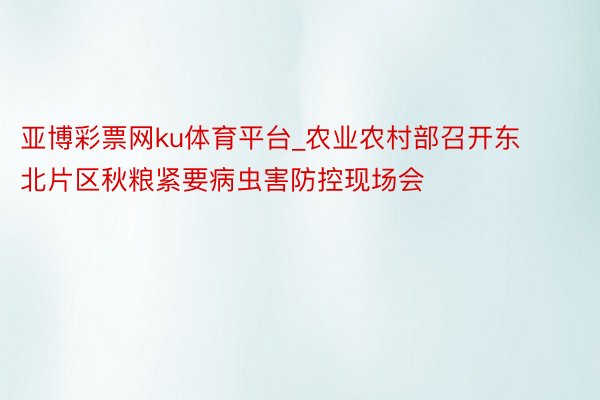 亚博彩票网ku体育平台_农业农村部召开东北片区秋粮紧要病虫害防控现场会