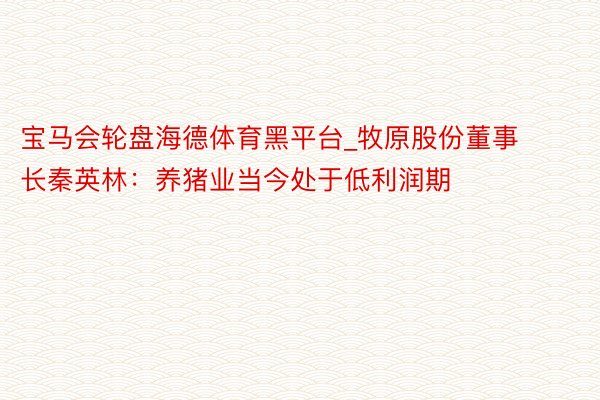 宝马会轮盘海德体育黑平台_牧原股份董事长秦英林：养猪业当今处于低利润期