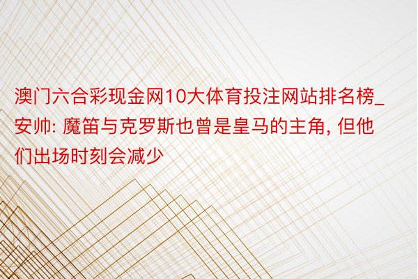 澳门六合彩现金网10大体育投注网站排名榜_安帅: 魔笛与克罗斯也曾是皇马的主角, 但他们出场时刻会减少