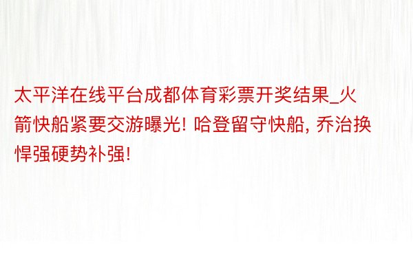 太平洋在线平台成都体育彩票开奖结果_火箭快船紧要交游曝光! 哈登留守快船, 乔治换悍强硬势补强!