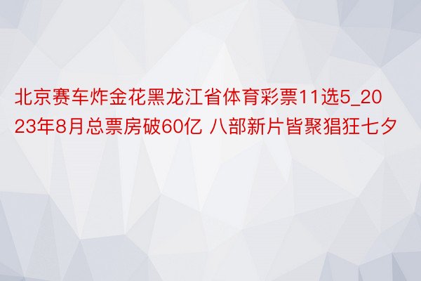 北京赛车炸金花黑龙江省体育彩票11选5_2023年8月总票房破60亿 八部新片皆聚猖狂七夕