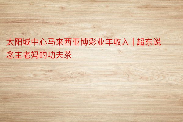 太阳城中心马来西亚博彩业年收入 | 超东说念主老妈的功夫茶