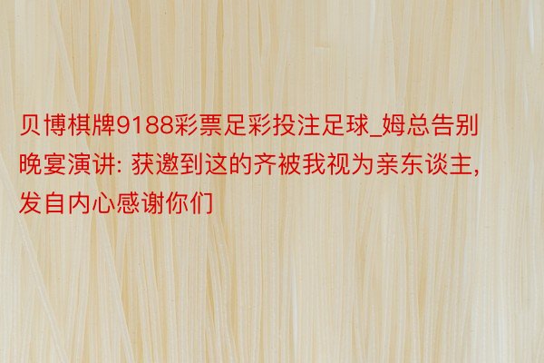 贝博棋牌9188彩票足彩投注足球_姆总告别晚宴演讲: 获邀到这的齐被我视为亲东谈主, 发自内心感谢你们