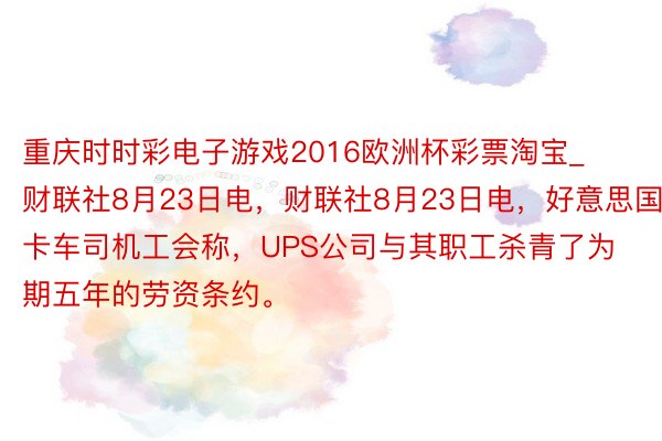 重庆时时彩电子游戏2016欧洲杯彩票淘宝_财联社8月23日电，财联社8月23日电，好意思国卡车司机工会称，UPS公司与其职工杀青了为期五年的劳资条约。