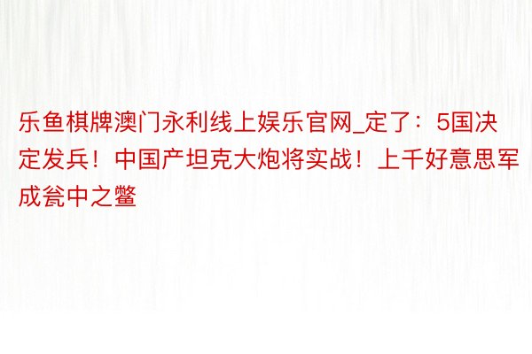 乐鱼棋牌澳门永利线上娱乐官网_定了：5国决定发兵！中国产坦克大炮将实战！上千好意思军成瓮中之鳖