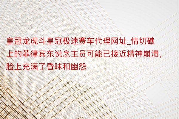 皇冠龙虎斗皇冠极速赛车代理网址_情切礁上的菲律宾东说念主员可能已接近精神崩溃，脸上充满了昏昧和幽怨