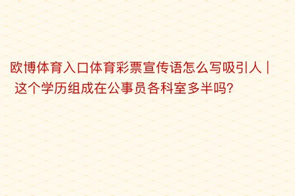 欧博体育入口体育彩票宣传语怎么写吸引人 | 这个学历组成在公事员各科室多半吗？