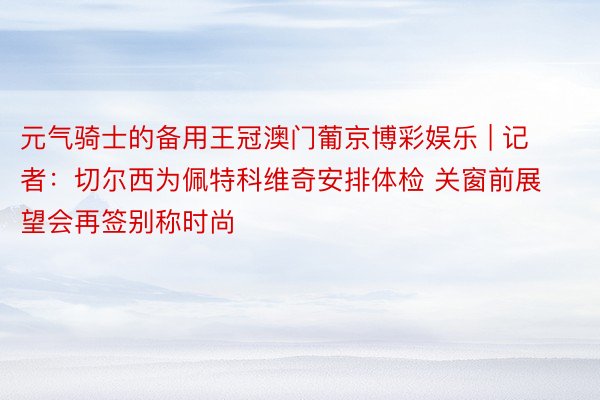 元气骑士的备用王冠澳门葡京博彩娱乐 | 记者：切尔西为佩特科维奇安排体检 关窗前展望会再签别称时尚