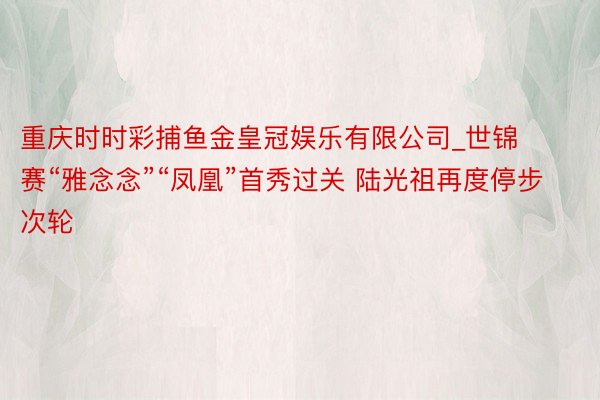 重庆时时彩捕鱼金皇冠娱乐有限公司_世锦赛“雅念念”“凤凰”首秀过关 陆光祖再度停步次轮
