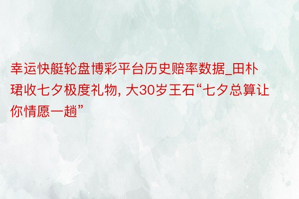 幸运快艇轮盘博彩平台历史赔率数据_田朴珺收七夕极度礼物, 大30岁王石“七夕总算让你情愿一趟”