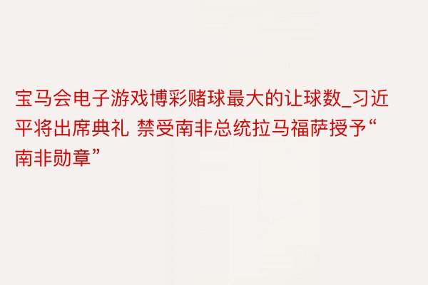 宝马会电子游戏博彩赌球最大的让球数_习近平将出席典礼 禁受南非总统拉马福萨授予“南非勋章”