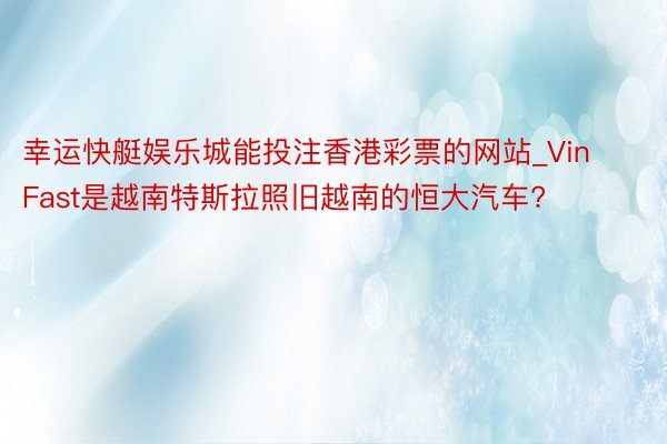 幸运快艇娱乐城能投注香港彩票的网站_VinFast是越南特斯拉照旧越南的恒大汽车?