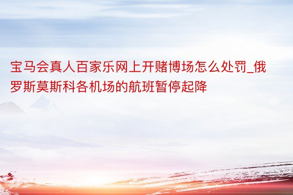 宝马会真人百家乐网上开赌博场怎么处罚_俄罗斯莫斯科各机场的航班暂停起降