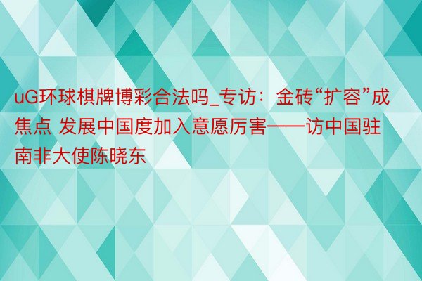 uG环球棋牌博彩合法吗_专访：金砖“扩容”成焦点 发展中国度加入意愿厉害——访中国驻南非大使陈晓东