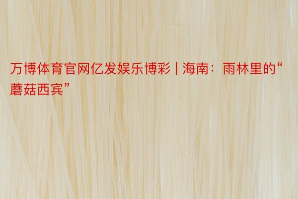 万博体育官网亿发娱乐博彩 | 海南：雨林里的“蘑菇西宾”
