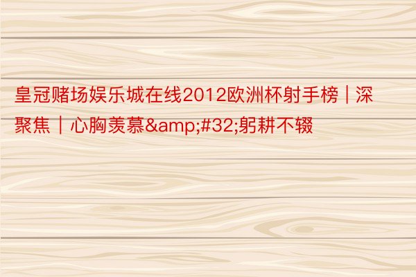 皇冠赌场娱乐城在线2012欧洲杯射手榜 | 深聚焦｜心胸羡慕&#32;躬耕不辍