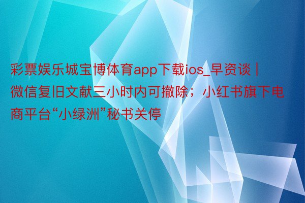 彩票娱乐城宝博体育app下载ios_早资谈 | 微信复旧文献三小时内可撤除；小红书旗下电商平台“小绿洲”秘书关停