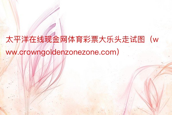 太平洋在线现金网体育彩票大乐头走试图（www.crowngoldenzonezone.com）