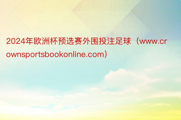2024年欧洲杯预选赛外围投注足球（www.crownsportsbookonline.com）